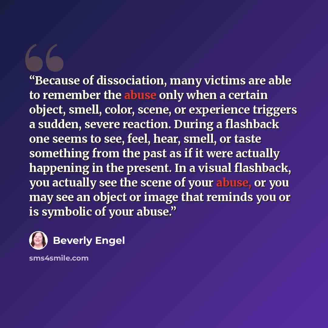 “Because of dissociation, many victims are able to remember the abuse only when a certain object, smell, color, scene, or experience triggers a sudden, severe reaction. During a flashback one seems to see, feel, hear, smell, or taste something from the past as if it were actually happening in the…” quote by Beverly Engel