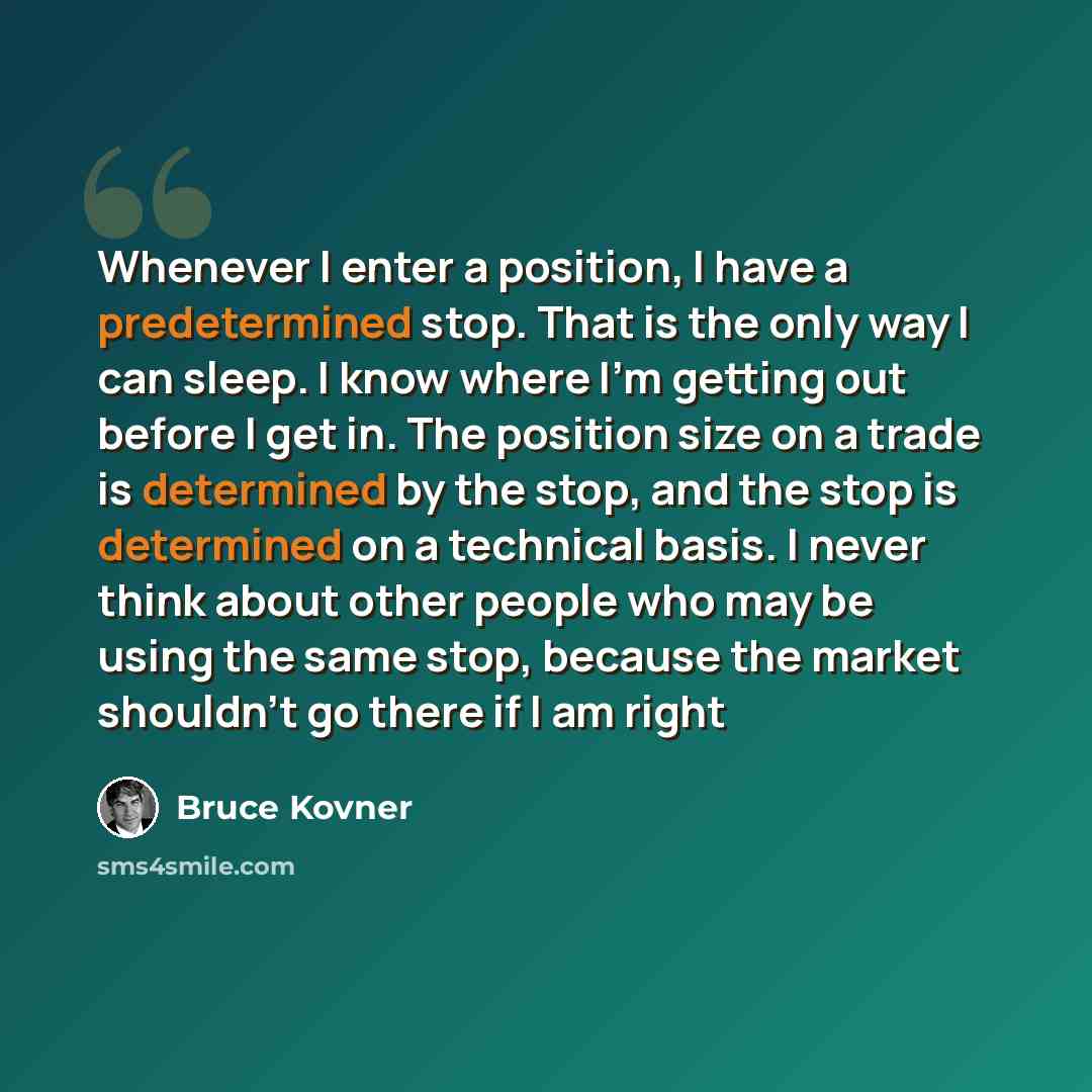 “Whenever I enter a position, I have a predetermined stop. That is the only way I can sleep. I know where I'm getting out before I get in. The position size on a trade is determined by the stop, and the stop is determined on a technical basis. I never think about other people who may be using the…” quote by Bruce Kovner