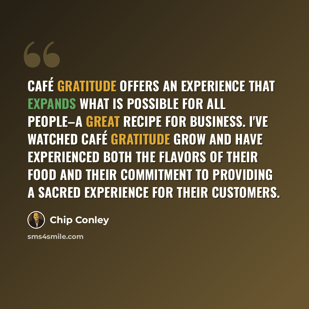 “Café Gratitude offers an experience that expands what is possible for all people–a great recipe for business. I've watched Café Gratitude grow and have experienced both the flavors of their food and their commitment to providing a sacred experience for their customers.” quote by Chip Conley
