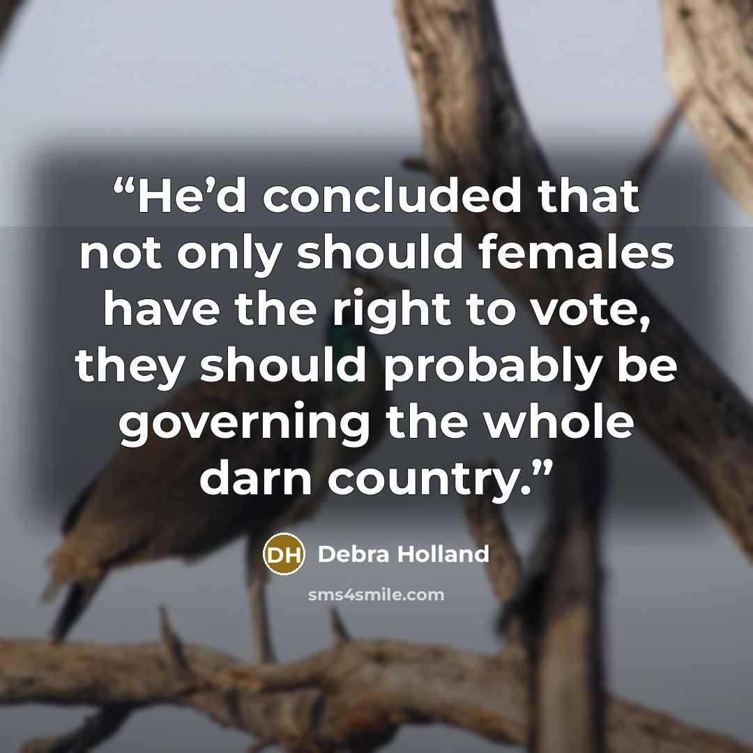 “He’d concluded that not only should females have the right to vote, they should probably be governing the whole darn country.” quote by Debra Holland