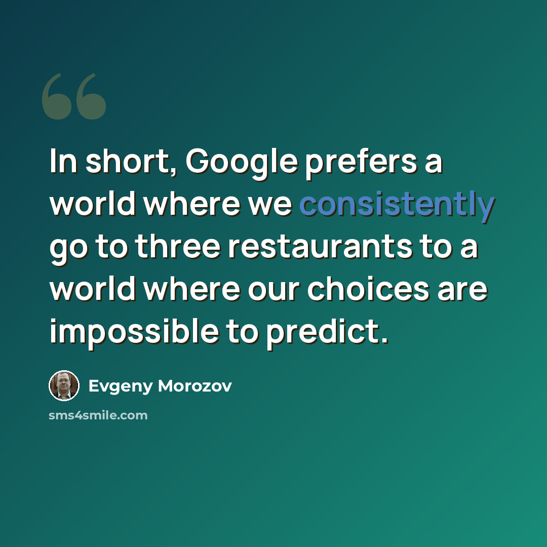“In short, Google prefers a world where we consistently go to three restaurants to a world where our choices are impossible to predict.” quote by Evgeny Morozov