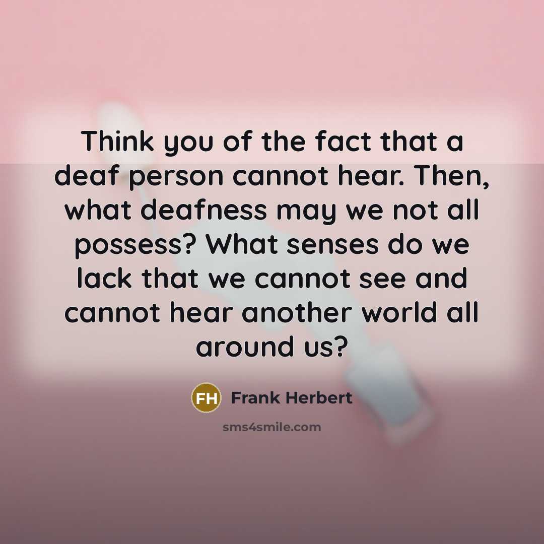 “Think you of the fact that a deaf person cannot hear. Then, what deafness may we not all possess? What senses do we lack that we cannot see and cannot hear another world all around us?” quote by Frank Herbert