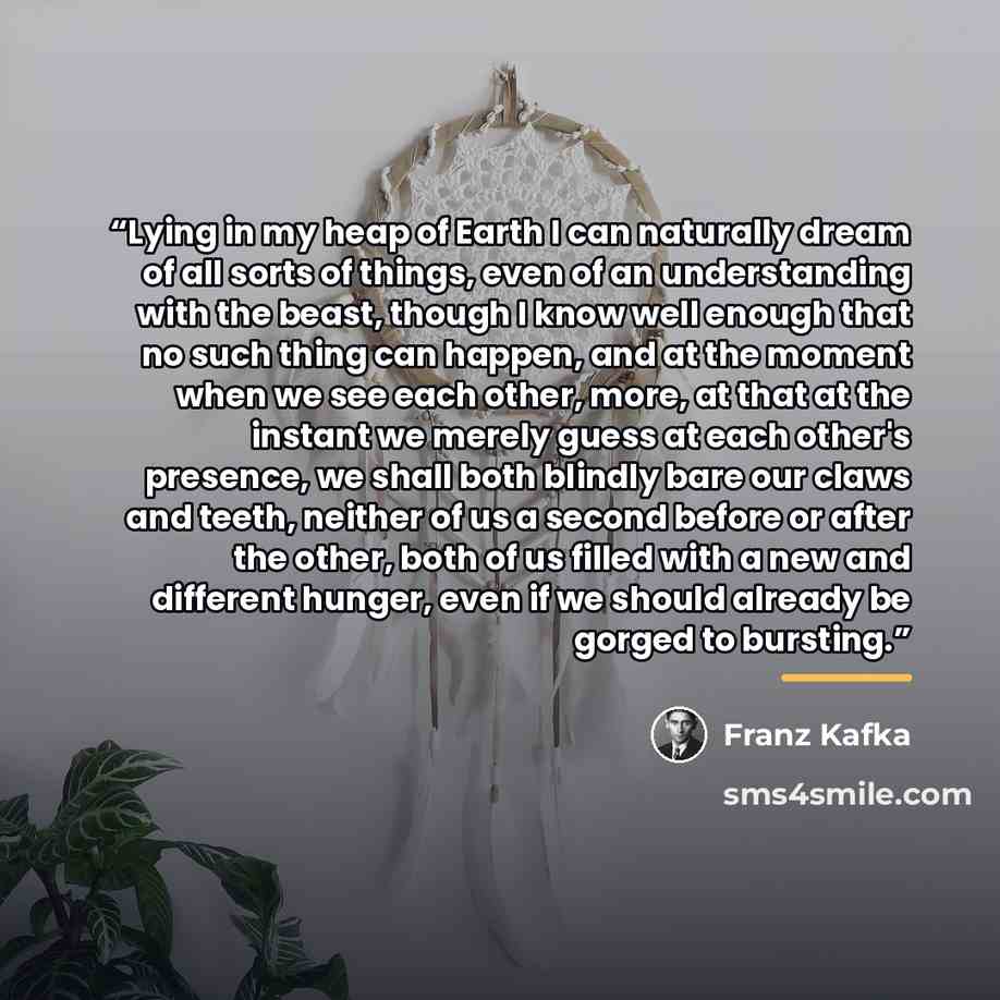 “Lying in my heap of Earth I can naturally dream of all sorts of things, even of an understanding with the beast, though I know well enough that no such thing can happen, and at the moment when we see each other, more, at that at the instant we merely guess at each other's presence, we shall both…” quote by Franz Kafka