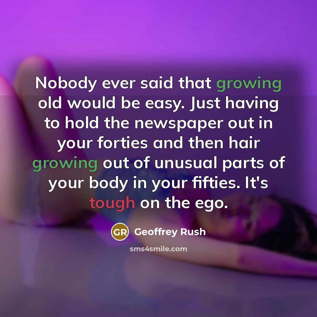 “Nobody ever said that growing old would be easy. Just having to hold the newspaper out in your forties and then hair growing out of unusual parts of your body in your fifties. It's tough on the ego.” quote by Geoffrey Rush