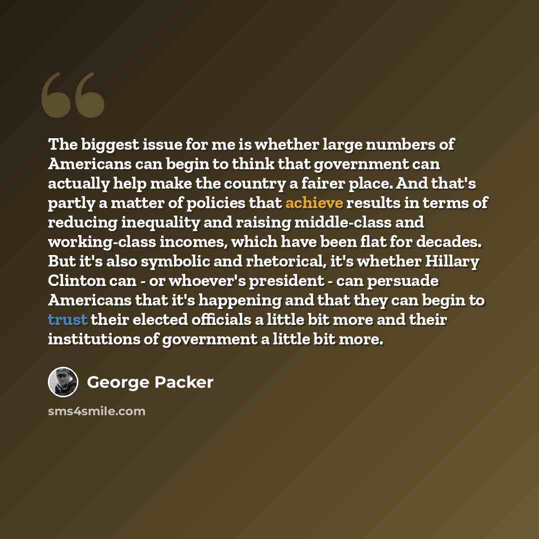 “The biggest issue for me is whether large numbers of Americans can begin to think that government can actually help make the country a fairer place. And that's partly a matter of policies that achieve results in terms of reducing inequality and raising middle-class and working-class incomes, which…” quote by George Packer