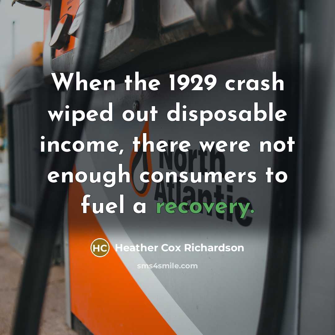 “When the 1929 crash wiped out disposable income, there were not enough consumers to fuel a recovery.” quote by Heather Cox Richardson