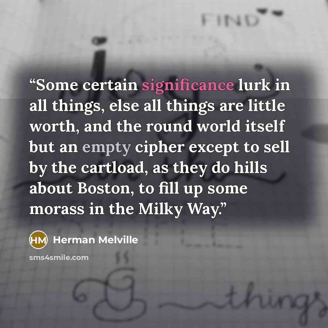 “Some certain significance lurk in all things, else all things are little worth, and the round world itself but an empty cipher except to sell by the cartload, as they do hills about Boston, to fill up some morass in the Milky Way.” quote by Herman Melville