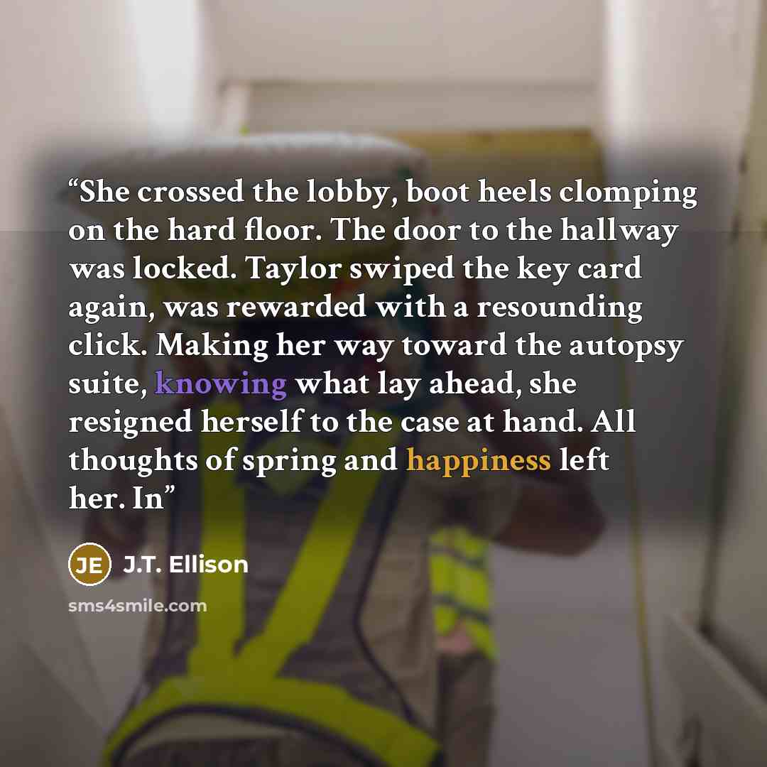 “She crossed the lobby, boot heels clomping on the hard floor. The door to the hallway was locked. Taylor swiped the key card again, was rewarded with a resounding click. Making her way toward the autopsy suite, knowing what lay ahead, she resigned herself to the case at hand. All thoughts of…” quote by J.T. Ellison