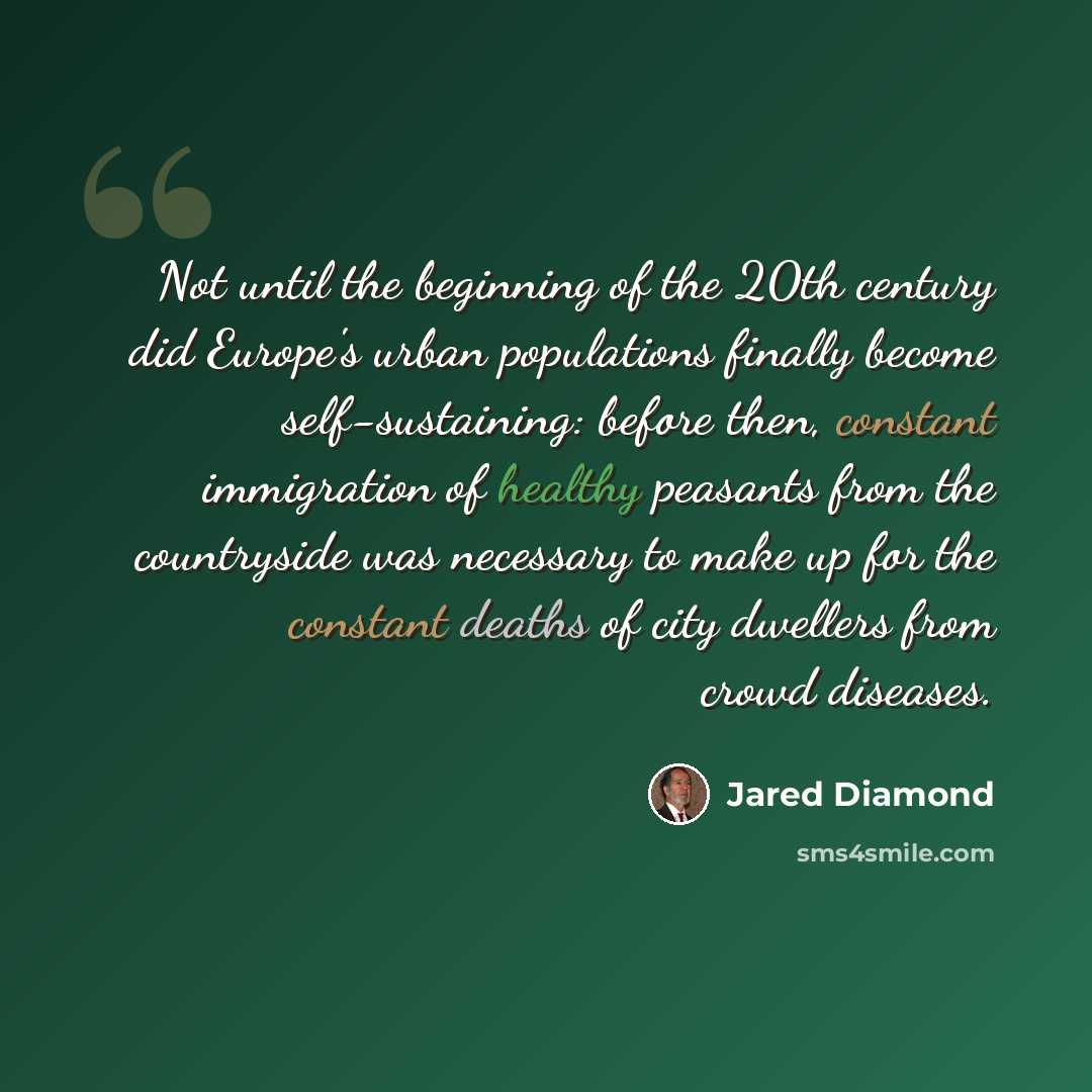 “Not until the beginning of the 20th century did Europe's urban populations finally become self-sustaining: before then, constant immigration of healthy peasants from the countryside was necessary to make up for the constant deaths of city dwellers from crowd diseases.” quote by Jared Diamond