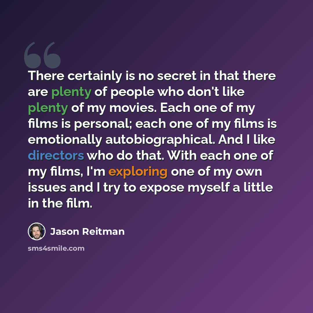“There certainly is no secret in that there are plenty of people who don't like plenty of my movies. Each one of my films is personal; each one of my films is emotionally autobiographical. And I like directors who do that. With each one of my films, I'm exploring one of my own issues and I try to…” quote by Jason Reitman