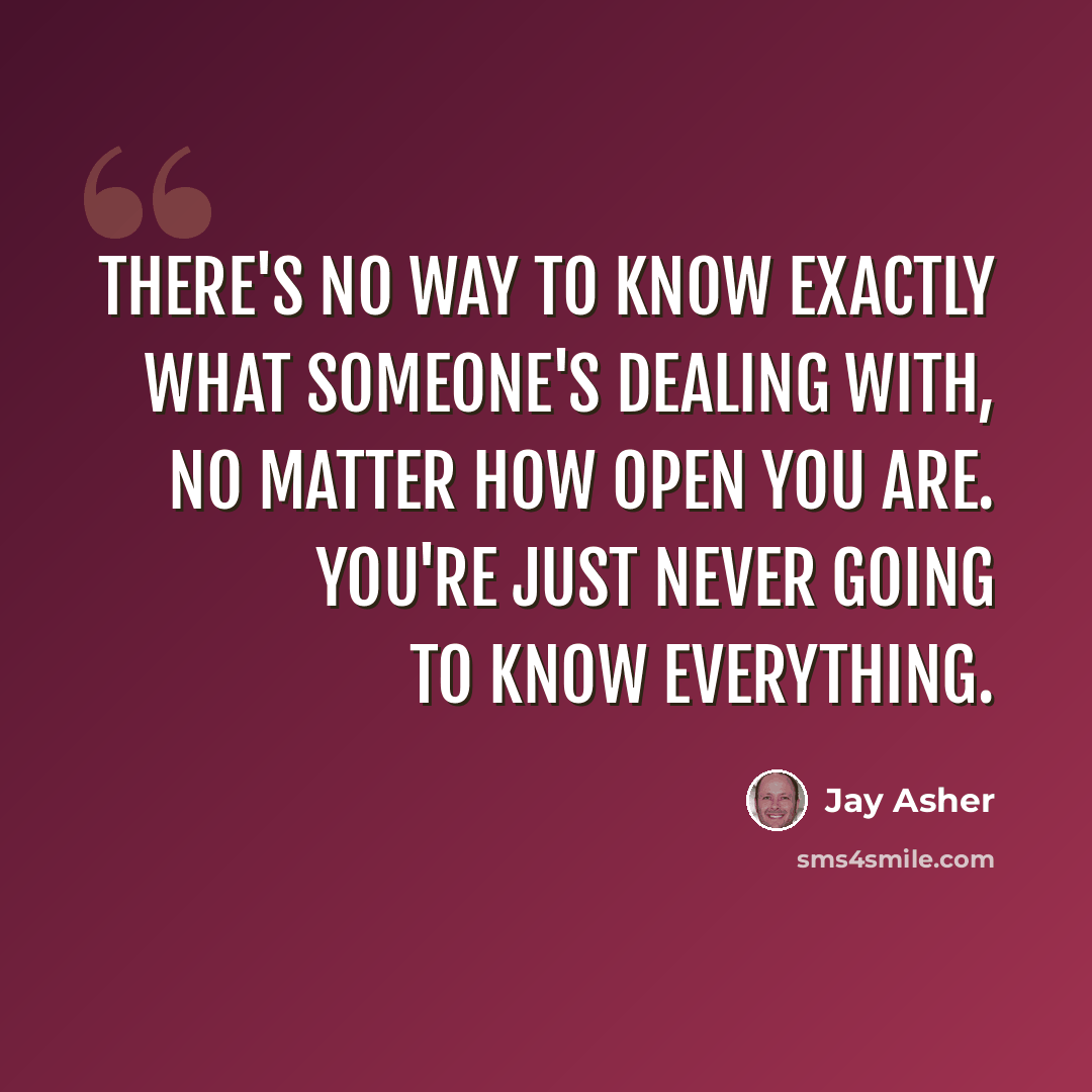 “There's no way to know exactly what someone's dealing with, no matter how open you are. You're just never going to know everything.” quote by Jay Asher