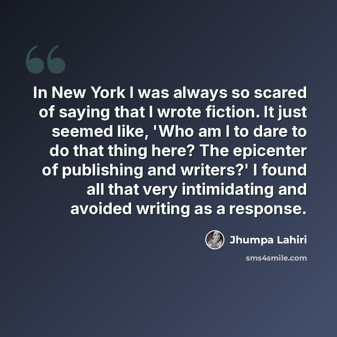 “In New York I was always so scared of saying that I wrote fiction. It just seemed like, 'Who am I to dare to do that thing here? The epicenter of publishing and writers?' I found all that very intimidating and avoided writing as a response.” quote by Jhumpa Lahiri