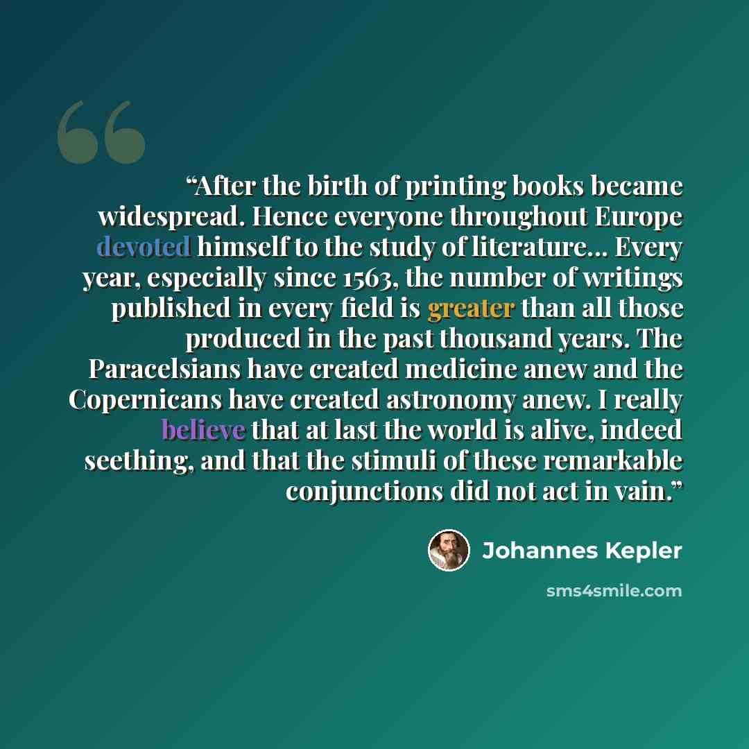 “After the birth of printing books became widespread. Hence everyone throughout Europe devoted himself to the study of literature... Every year, especially since 1563, the number of writings published in every field is greater than all those produced in the past thousand years. The Paracelsians…” quote by Johannes Kepler