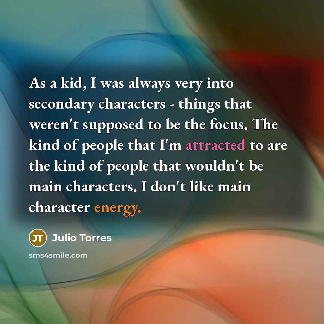 “As a kid, I was always very into secondary characters - things that weren't supposed to be the focus. The kind of people that I'm attracted to are the kind of people that wouldn't be main characters. I don't like main character energy.” quote by Julio Torres