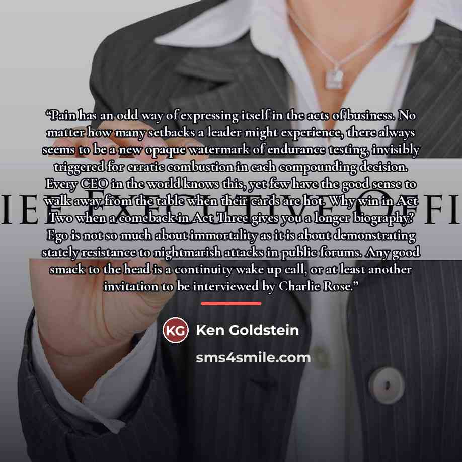 “Pain has an odd way of expressing itself in the acts of business. No matter how many setbacks a leader might experience, there always seems to be a new opaque watermark of endurance testing, invisibly triggered for erratic combustion in each compounding decision. Every CEO in the world knows this…” quote by Ken Goldstein