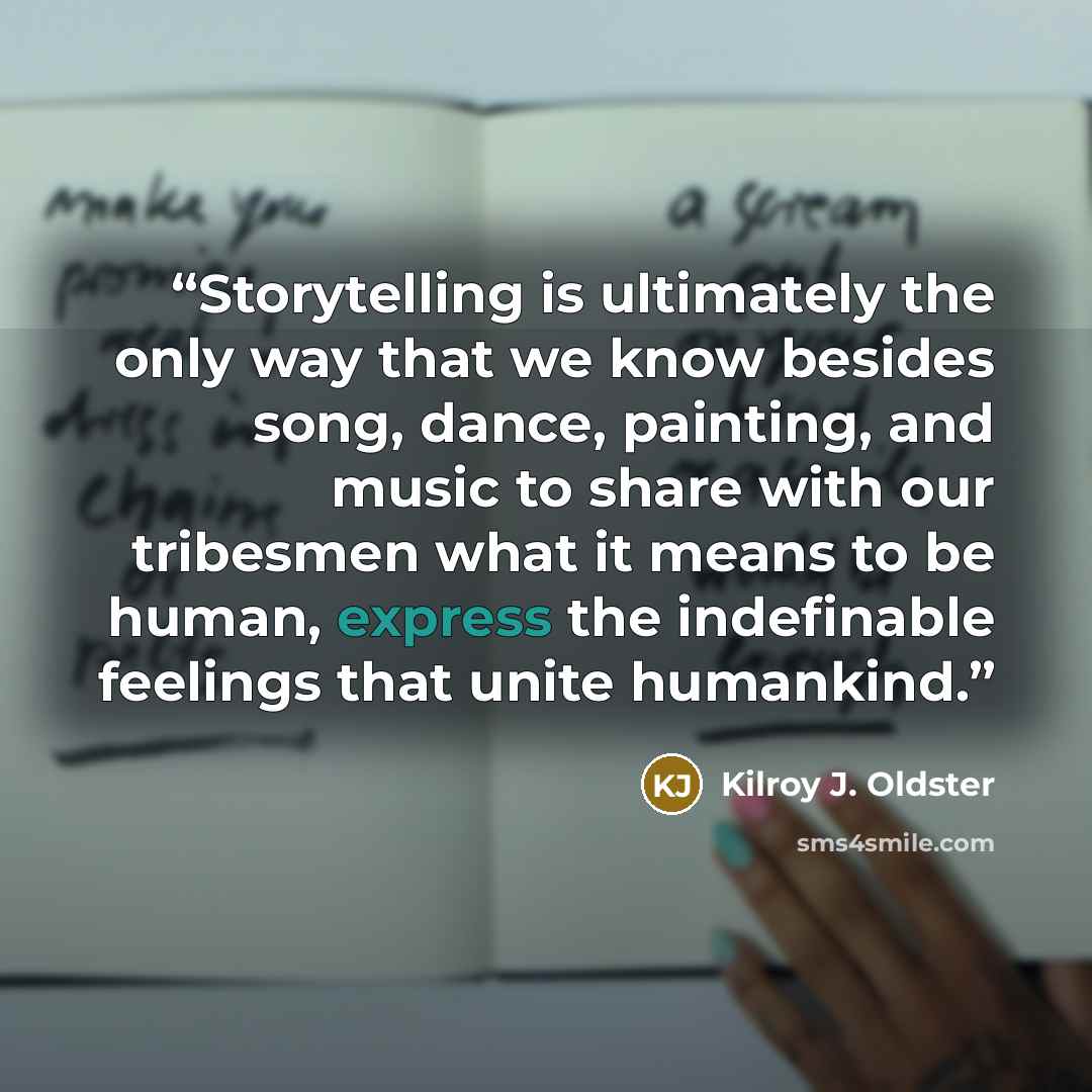 “Storytelling is ultimately the only way that we know besides song, dance, painting, and music to share with our tribesmen what it means to be human, express the indefinable feelings that unite humankind.” quote by Kilroy J. Oldster