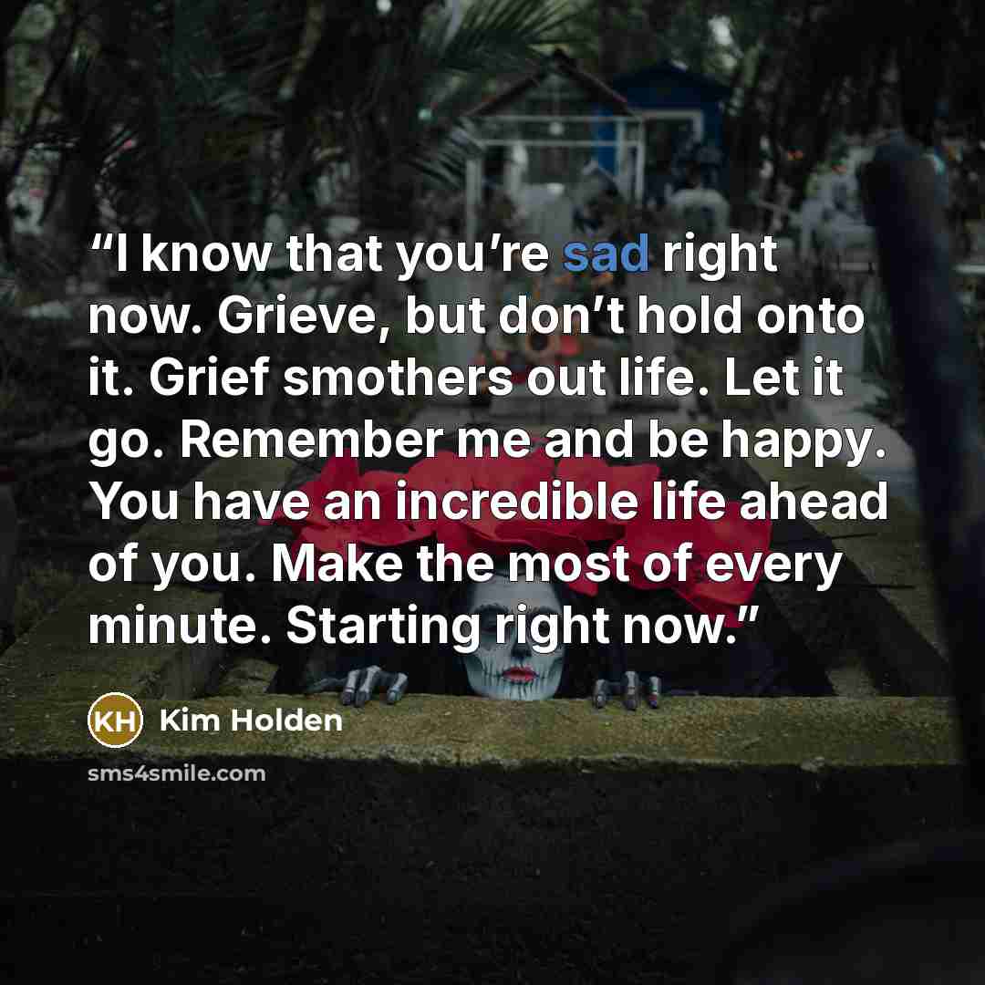 “I know that you’re sad right now. Grieve, but don’t hold onto it. Grief smothers out life. Let it go. Remember me and be happy. You have an incredible life ahead of you. Make the most of every minute. Starting right now.” quote by Kim Holden