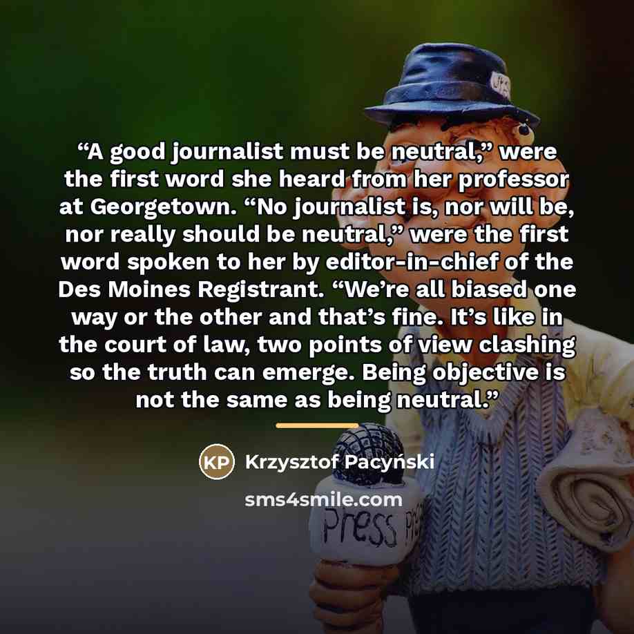 “A good journalist must be neutral,” were the first word she heard from her professor at Georgetown. “No journalist is, nor will be, nor really should be neutral,” were the first word spoken to her by editor-in-chief of the Des Moines Registrant. “We’re all biased one way or the other and that’s…” quote by Krzysztof Pacyński