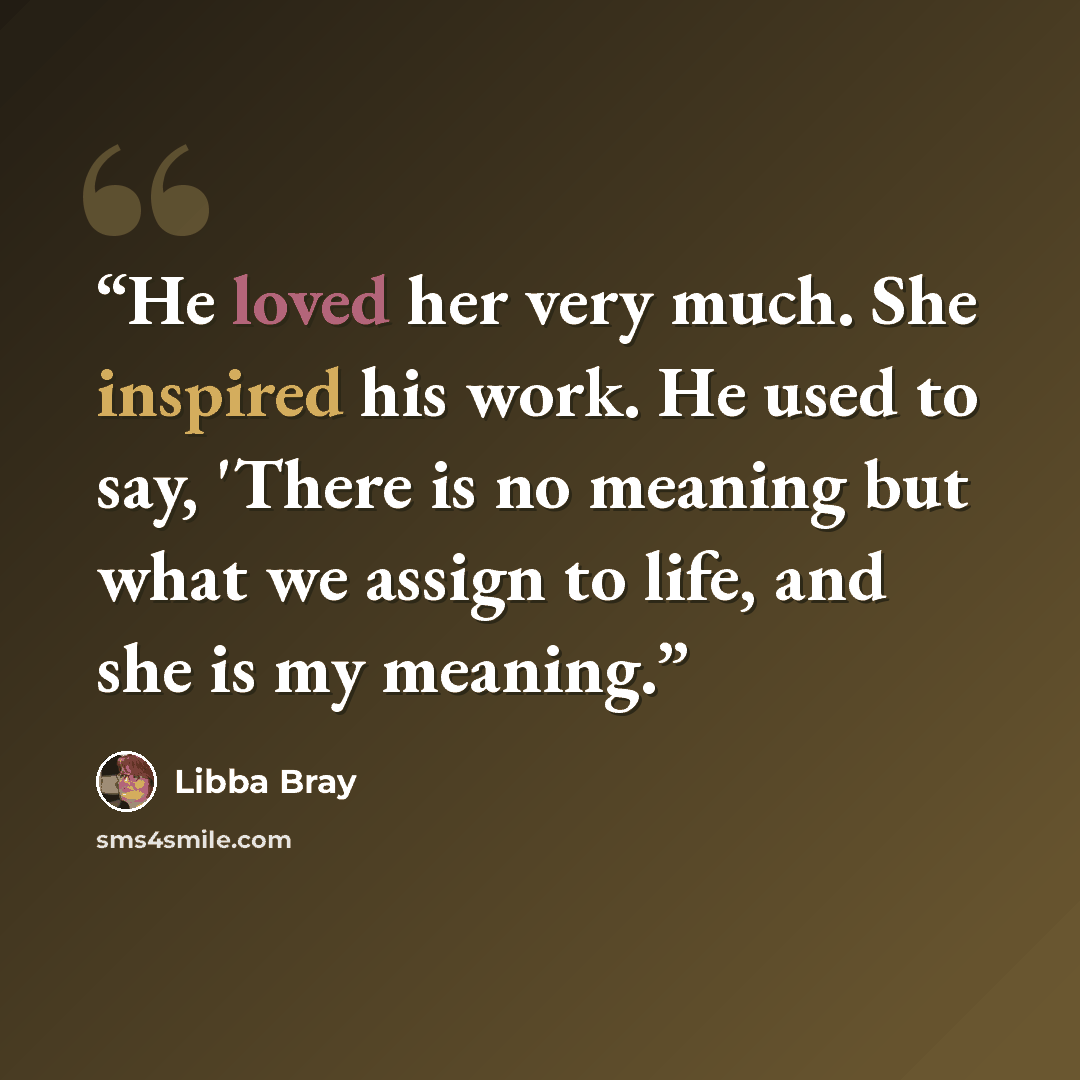 “He loved her very much. She inspired his work. He used to say, 'There is no meaning but what we assign to life, and she is my meaning.” quote by Libba Bray