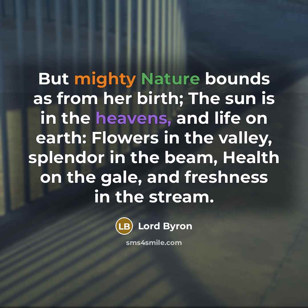 “But mighty Nature bounds as from her birth; The sun is in the heavens, and life on earth: Flowers in the valley, splendor in the beam, Health on the gale, and freshness in the stream.” quote by Lord Byron