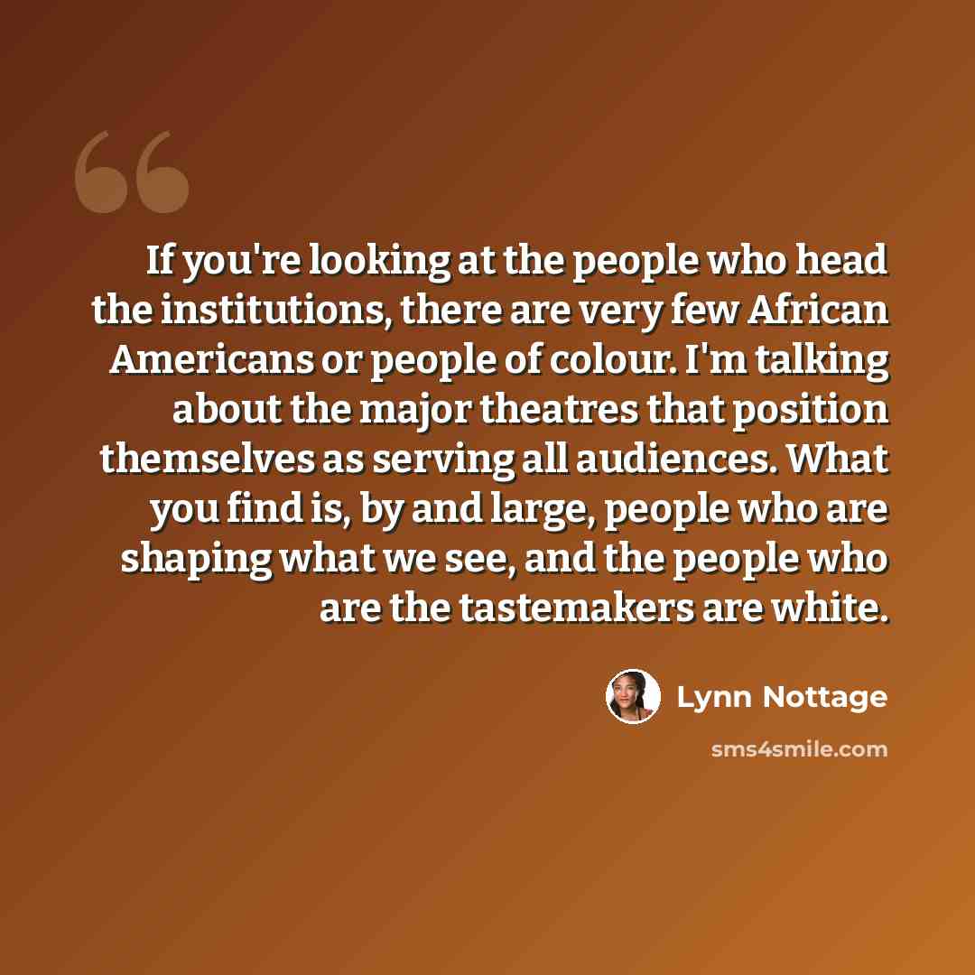 “If you're looking at the people who head the institutions, there are very few African Americans or people of colour. I'm talking about the major theatres that position themselves as serving all audiences. What you find is, by and large, people who are shaping what we see, and the people who are…” quote by Lynn Nottage