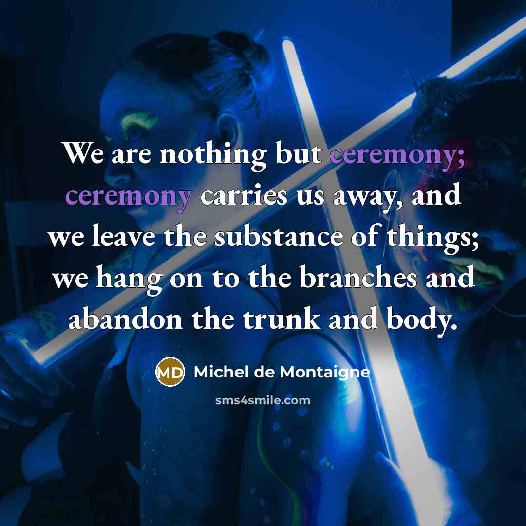 “We are nothing but ceremony; ceremony carries us away, and we leave the substance of things; we hang on to the branches and abandon the trunk and body.” quote by Michel de Montaigne