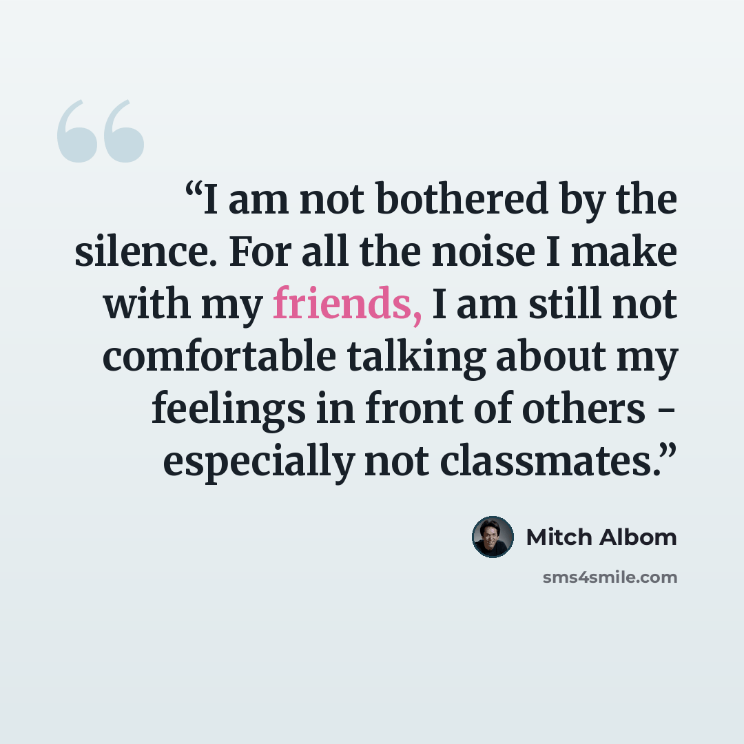 “I am not bothered by the silence. For all the noise I make with my friends, I am still not comfortable talking about my feelings in front of others - especially not classmates.” quote by Mitch Albom
