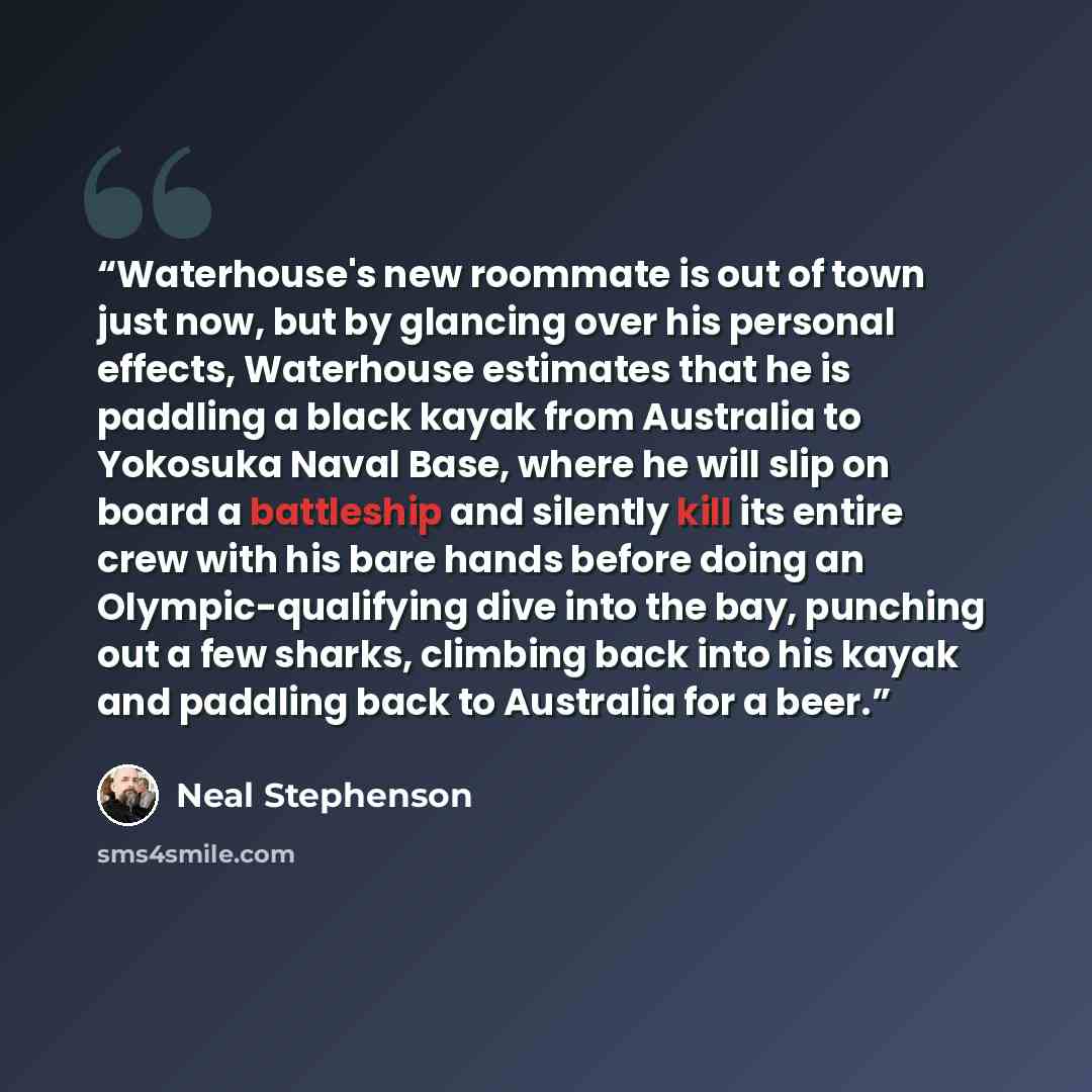 “Waterhouse's new roommate is out of town just now, but by glancing over his personal effects, Waterhouse estimates that he is paddling a black kayak from Australia to Yokosuka Naval Base, where he will slip on board a battleship and silently kill its entire crew with his bare hands before doing an…” quote by Neal Stephenson