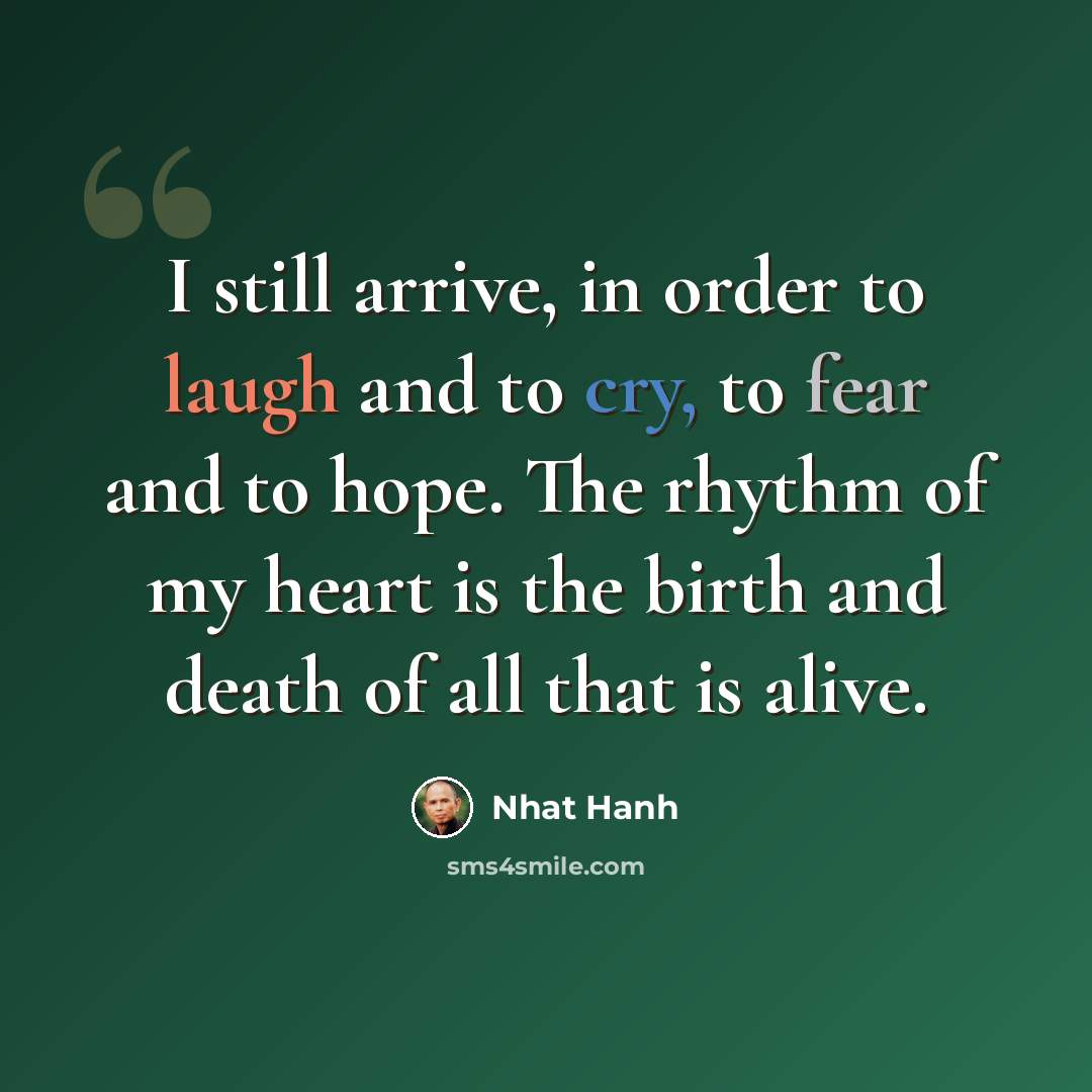 “I still arrive, in order to laugh and to cry, to fear and to hope. The rhythm of my heart is the birth and death of all that is alive.” quote by Nhat Hanh