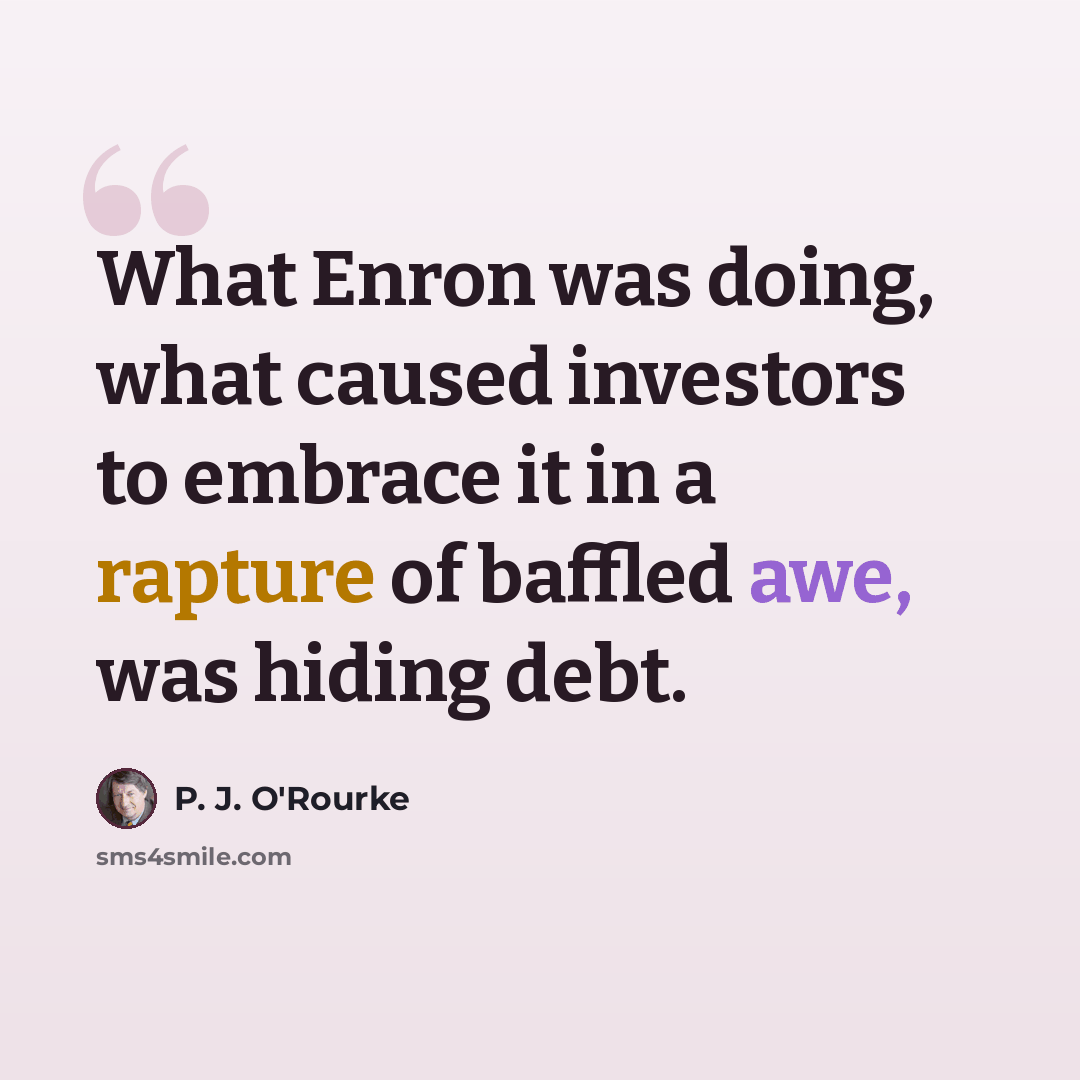 “What Enron was doing, what caused investors to embrace it in a rapture of baffled awe, was hiding debt.” quote by P. J. O'Rourke