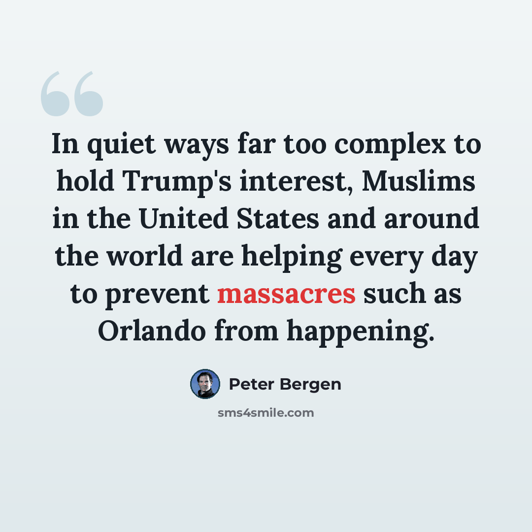“In quiet ways far too complex to hold Trump's interest, Muslims in the United States and around the world are helping every day to prevent massacres such as Orlando from happening.” quote by Peter Bergen
