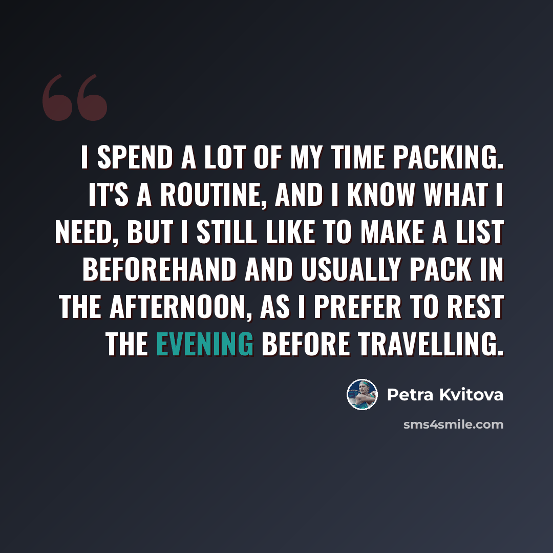 “I spend a lot of my time packing. It's a routine, and I know what I need, but I still like to make a list beforehand and usually pack in the afternoon, as I prefer to rest the evening before travelling.” quote by Petra Kvitova