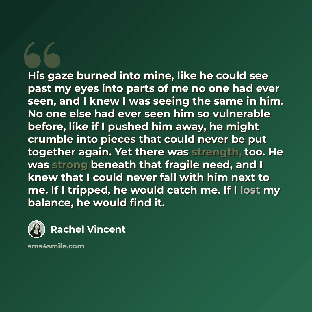 “His gaze burned into mine, like he could see past my eyes into parts of me no one had ever seen, and I knew I was seeing the same in him. No one else had ever seen him so vulnerable before, like if I pushed him away, he might crumble into pieces that could never be put together again. Yet there…” quote by Rachel Vincent