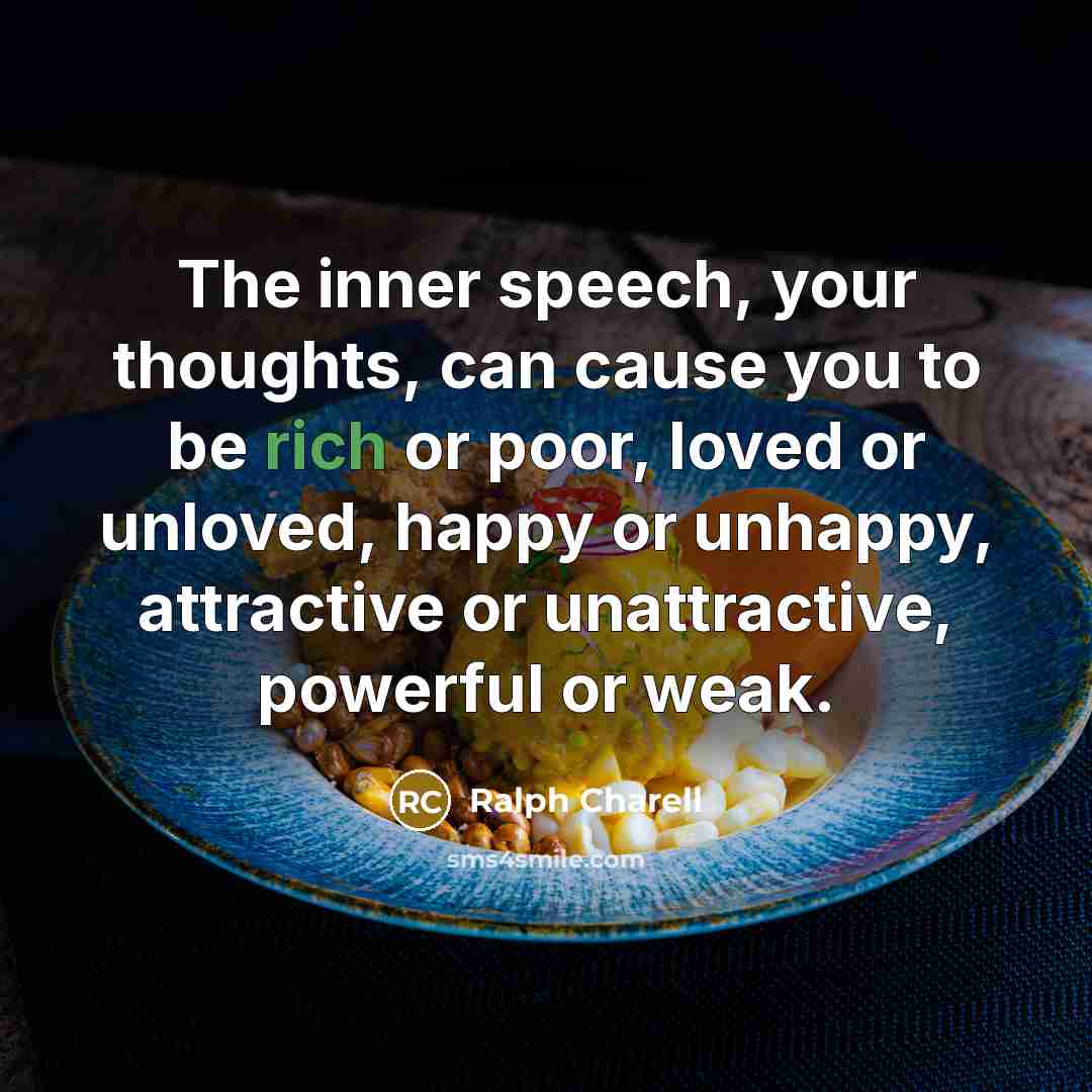 “The inner speech, your thoughts, can cause you to be rich or poor, loved or unloved, happy or unhappy, attractive or unattractive, powerful or weak.” quote by Ralph Charell