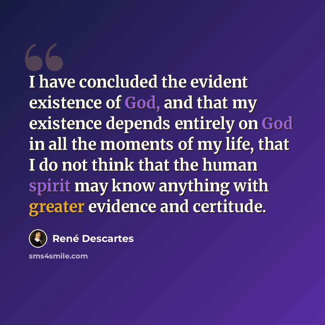 “I have concluded the evident existence of God, and that my existence depends entirely on God in all the moments of my life, that I do not think that the human spirit may know anything with greater evidence and certitude.” quote by Rene Descartes