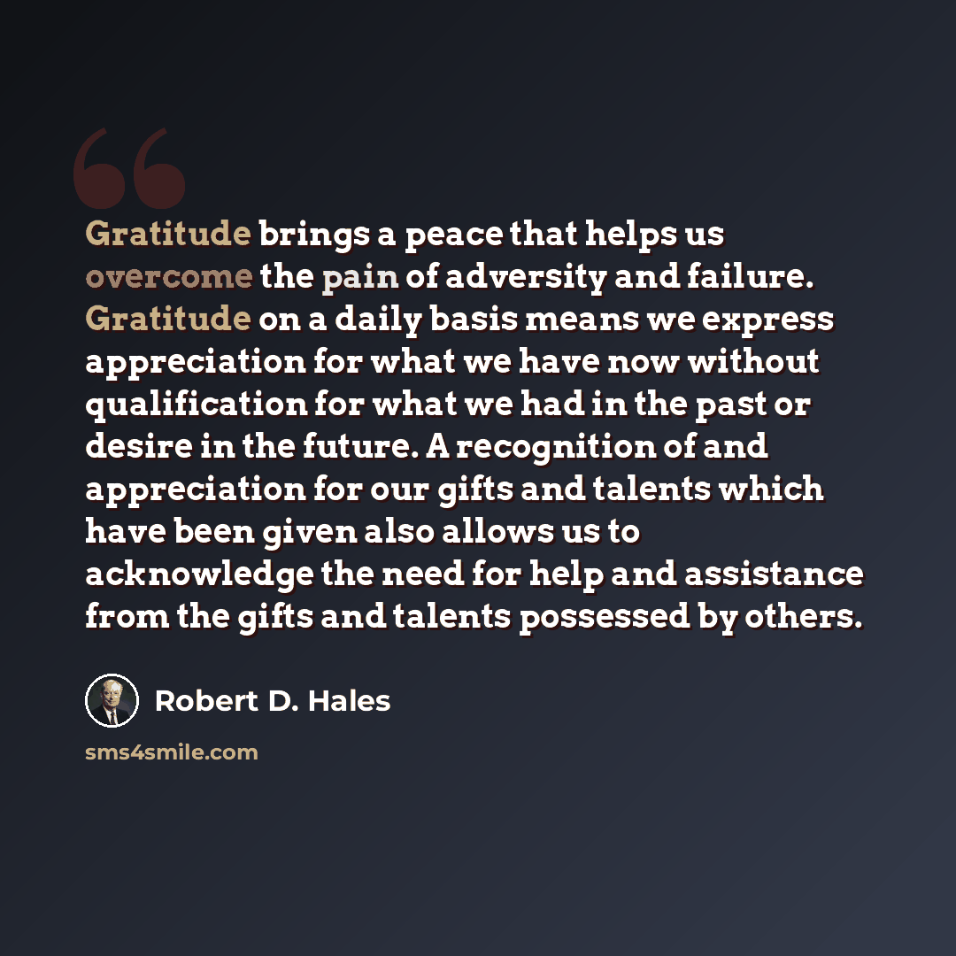 “Gratitude brings a peace that helps us overcome the pain of adversity and failure. Gratitude on a daily basis means we express appreciation for what we have now without qualification for what we had in the past or desire in the future. A recognition of and appreciation for our gifts and talents…” quote by Robert D. Hales
