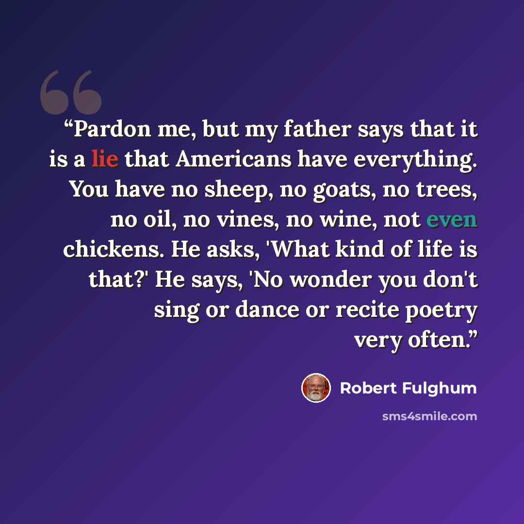 “Pardon me, but my father says that it is a lie that Americans have everything. You have no sheep, no goats, no trees, no oil, no vines, no wine, not even chickens. He asks, 'What kind of life is that?' He says, 'No wonder you don't sing or dance or recite poetry very often.” quote by Robert Fulghum