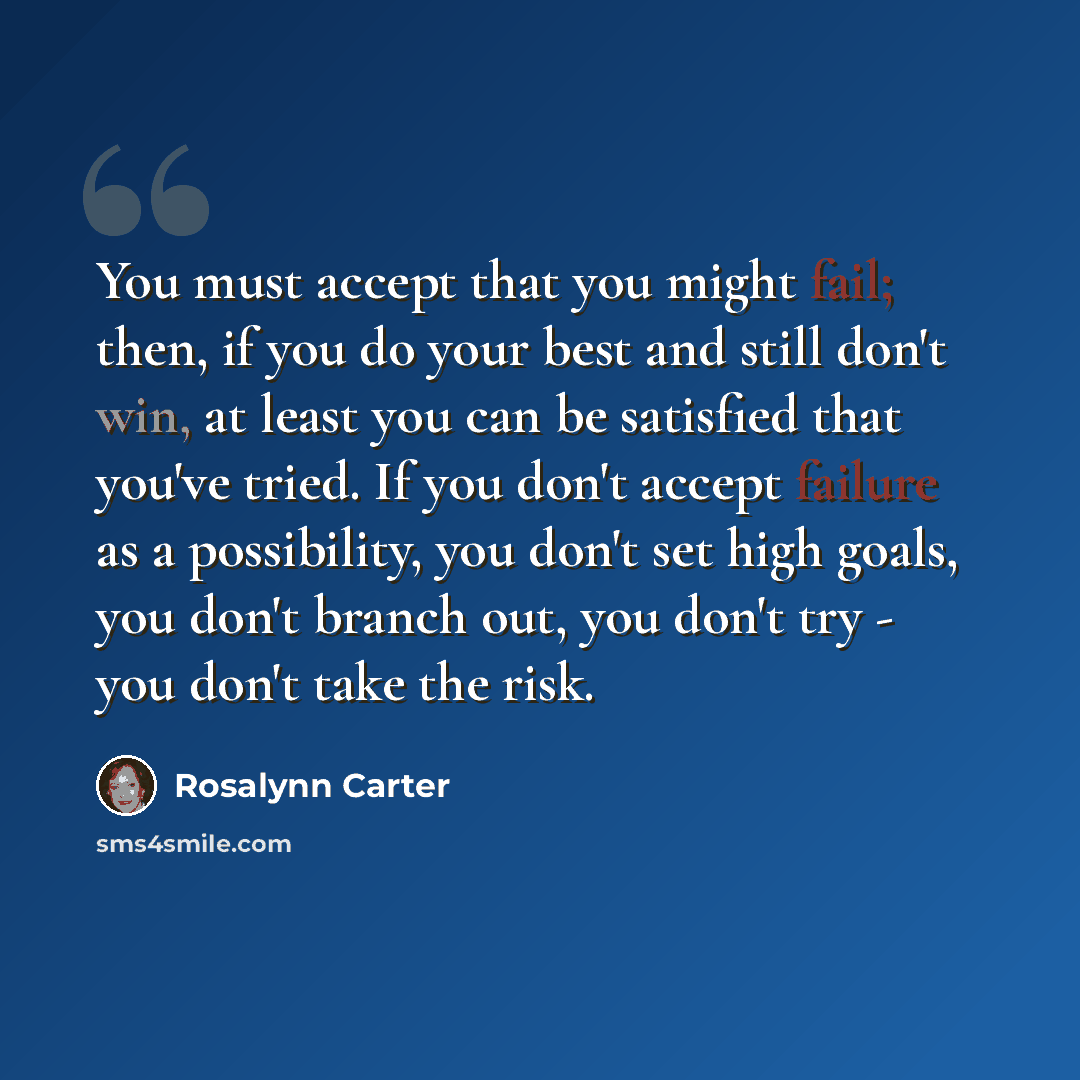 “You must accept that you might fail; then, if you do your best and still don't win, at least you can be satisfied that you've tried. If you don't accept failure as a possibility, you don't set high goals, you don't branch out, you don't try - you don't take the risk.” quote by Rosalynn Carter
