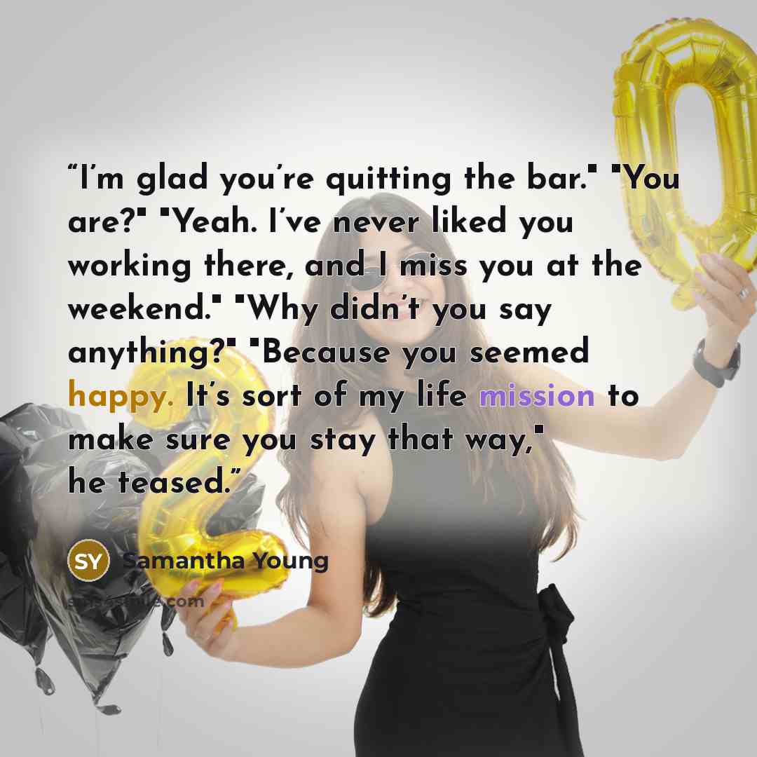 “I’m glad you’re quitting the bar." "You are?" "Yeah. I’ve never liked you working there, and I miss you at the weekend." "Why didn’t you say anything?" "Because you seemed happy. It’s sort of my life mission to make sure you stay that way," he teased.” quote by Samantha Young