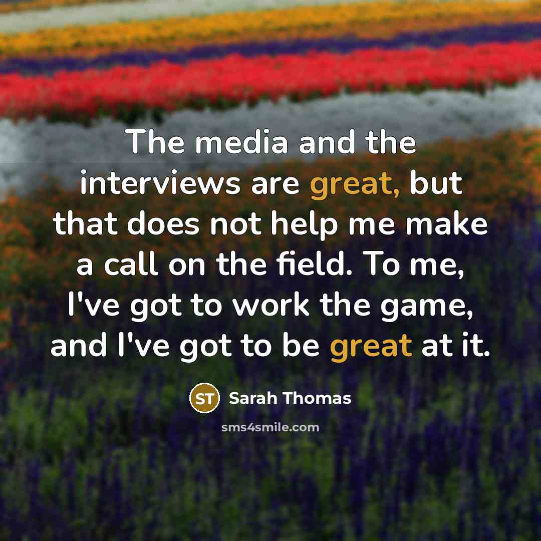 “The media and the interviews are great, but that does not help me make a call on the field. To me, I've got to work the game, and I've got to be great at it.” quote by Sarah Thomas