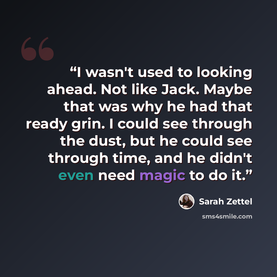 “I wasn't used to looking ahead. Not like Jack. Maybe that was why he had that ready grin. I could see through the dust, but he could see through time, and he didn't even need magic to do it.” quote by Sarah Zettel