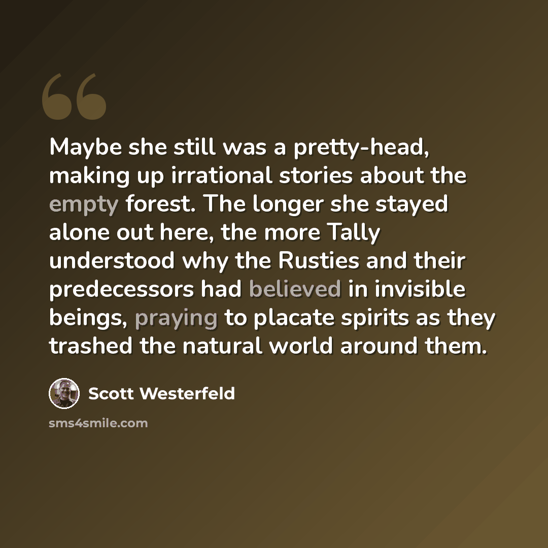 “Maybe she still was a pretty-head, making up irrational stories about the empty forest. The longer she stayed alone out here, the more Tally understood why the Rusties and their predecessors had believed in invisible beings, praying to placate spirits as they trashed the natural world around them.” quote by Scott Westerfeld