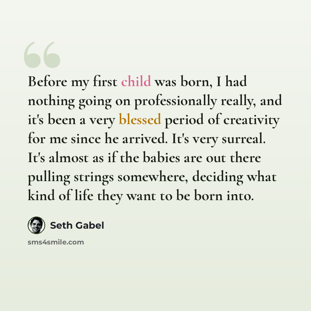 “Before my first child was born, I had nothing going on professionally really, and it's been a very blessed period of creativity for me since he arrived. It's very surreal. It's almost as if the babies are out there pulling strings somewhere, deciding what kind of life they want to be born into.” quote by Seth Gabel