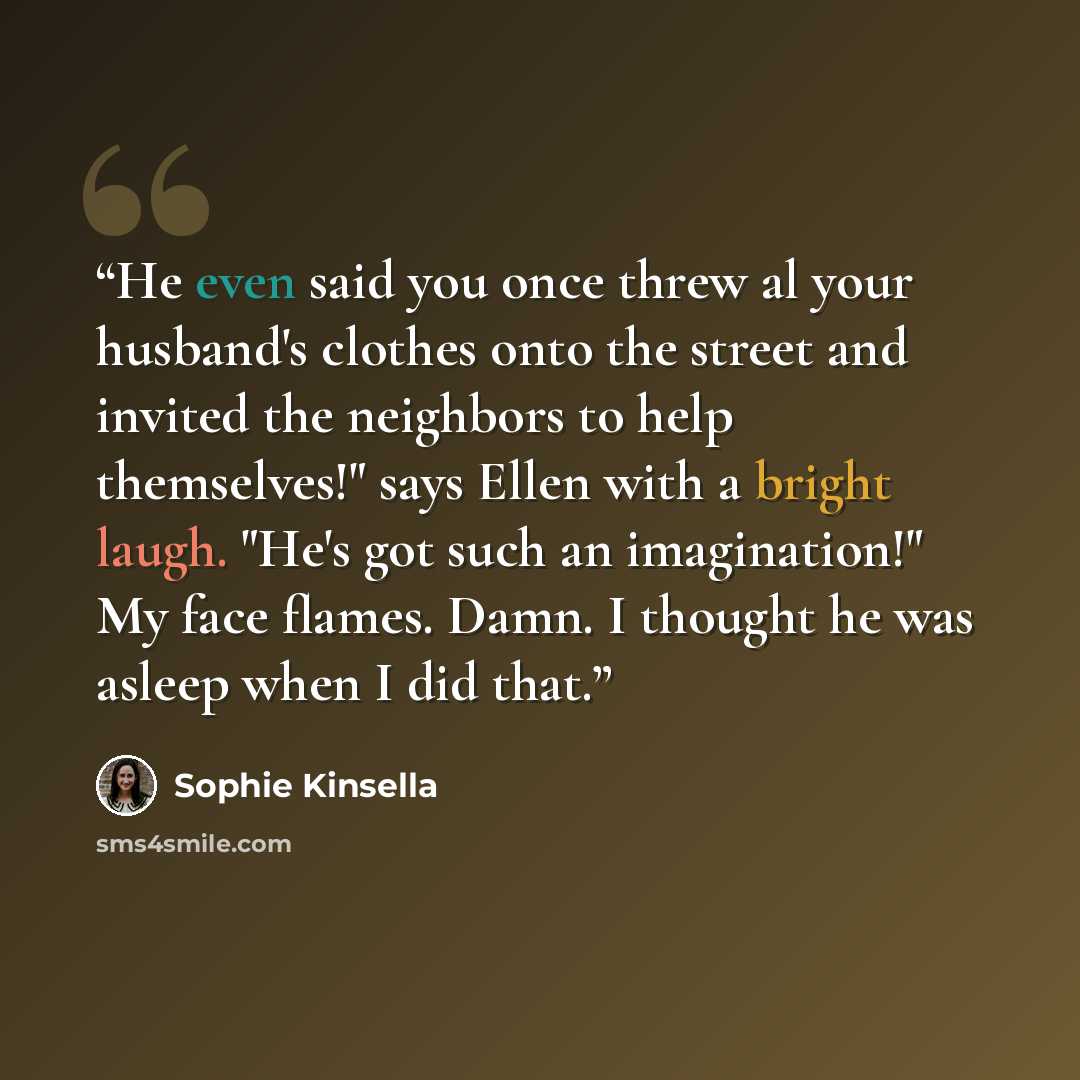 “He even said you once threw al your husband's clothes onto the street and invited the neighbors to help themselves!" says Ellen with a bright laugh. "He's got such an imagination!" My face flames. Damn. I thought he was asleep when I did that.” quote by Sophie Kinsella