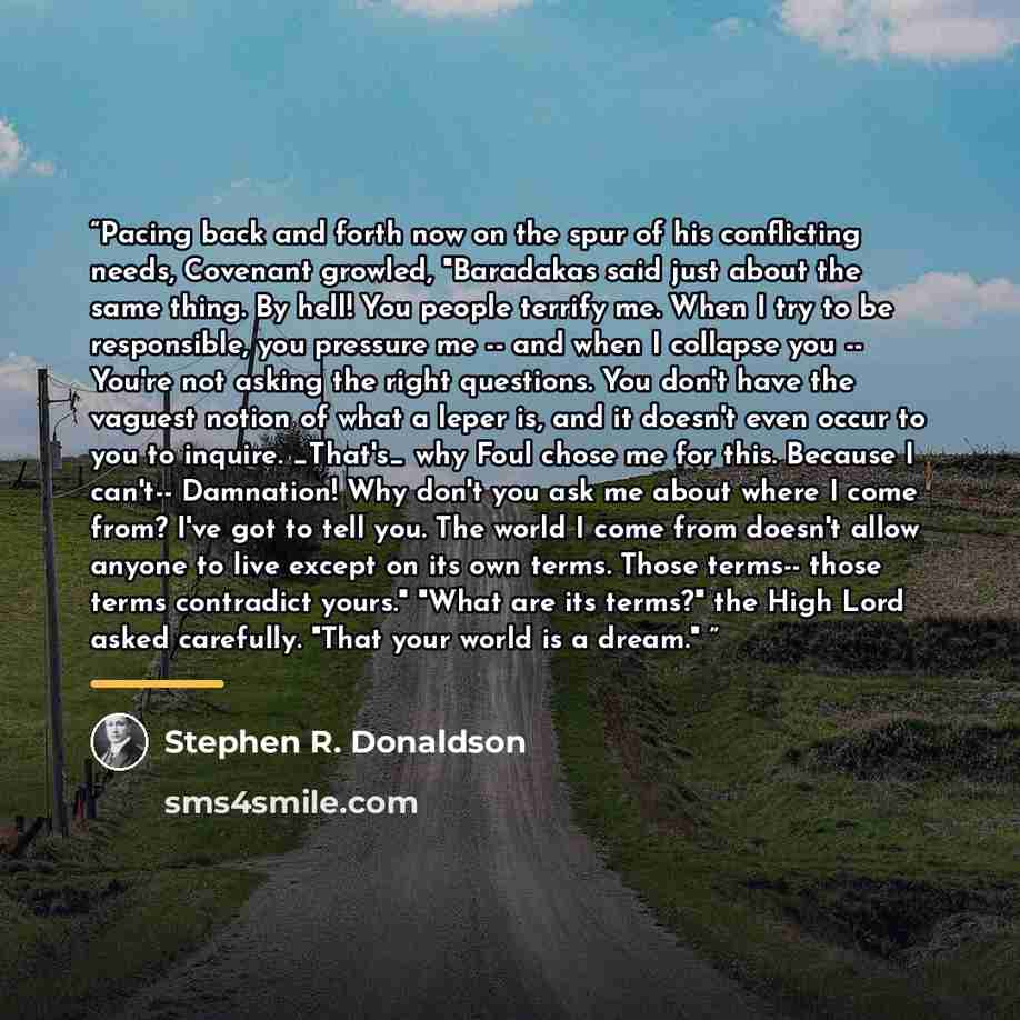 “Pacing back and forth now on the spur of his conflicting needs, Covenant growled, "Baradakas said just about the same thing. By hell! You people terrify me. When I try to be responsible, you pressure me -- and when I collapse you -- You're not asking the right questions. You don't have the vaguest…” quote by Stephen R. Donaldson