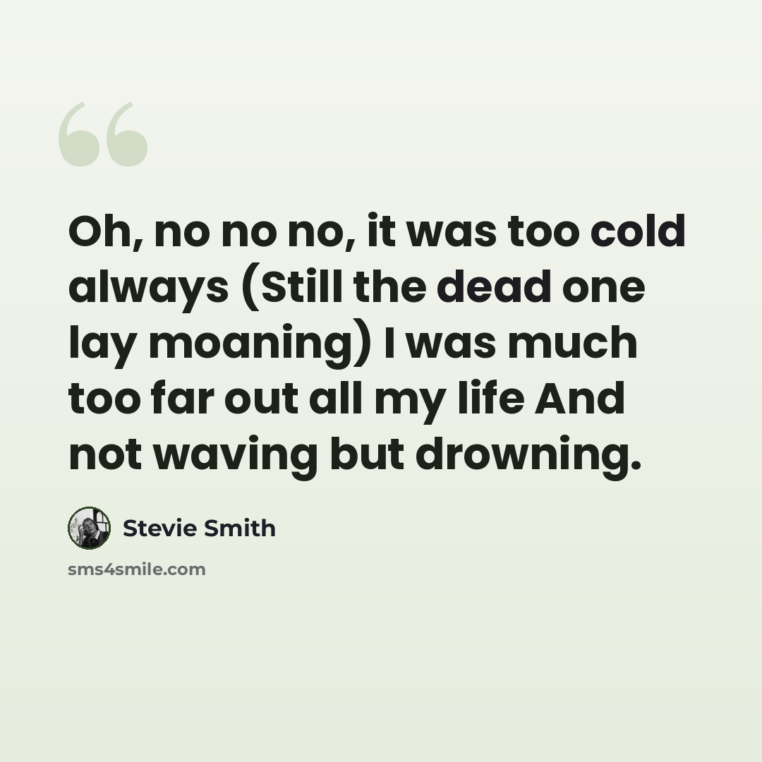 “Oh, no no no, it was too cold always (Still the dead one lay moaning) I was much too far out all my life And not waving but drowning.” quote by Stevie Smith