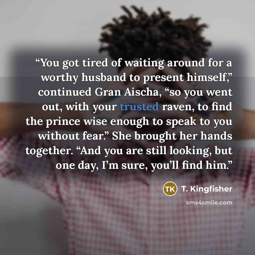 “You got tired of waiting around for a worthy husband to present himself,” continued Gran Aischa, “so you went out, with your trusted raven, to find the prince wise enough to speak to you without fear.” She brought her hands together. “And you are still looking, but one day, I’m sure, you’ll find…” quote by T. Kingfisher