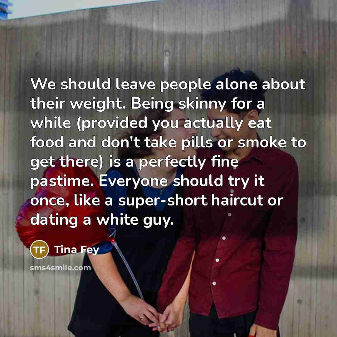 “We should leave people alone about their weight. Being skinny for a while (provided you actually eat food and don't take pills or smoke to get there) is a perfectly fine pastime. Everyone should try it once, like a super-short haircut or dating a white guy.” quote by Tina Fey