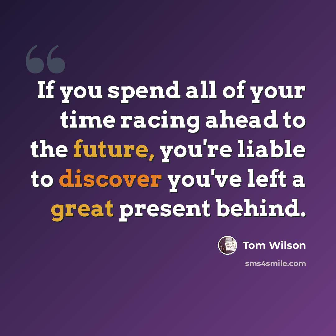 “If you spend all of your time racing ahead to the future, you're liable to discover you've left a great present behind.” quote by Tom Wilson
