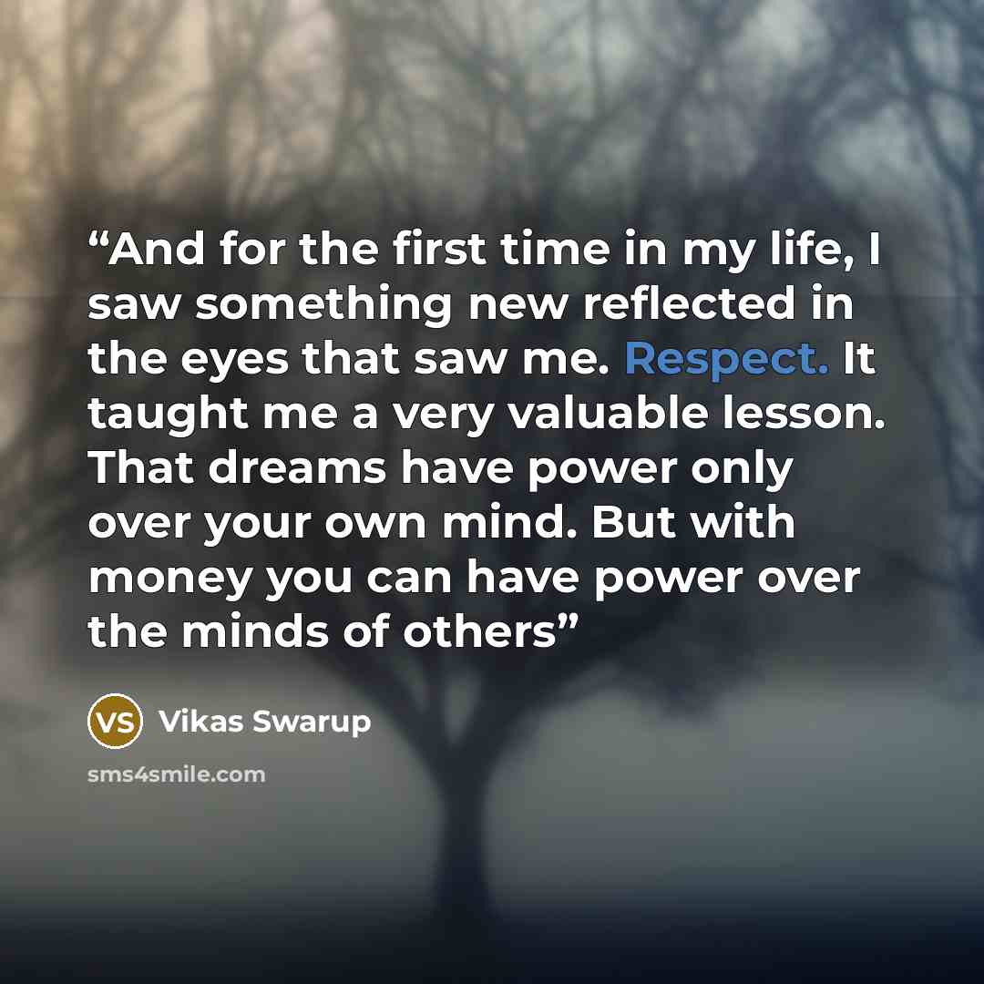 “And for the first time in my life, I saw something new reflected in the eyes that saw me. Respect. It taught me a very valuable lesson. That dreams have power only over your own mind. But with money you can have power over the minds of others” quote by Vikas Swarup